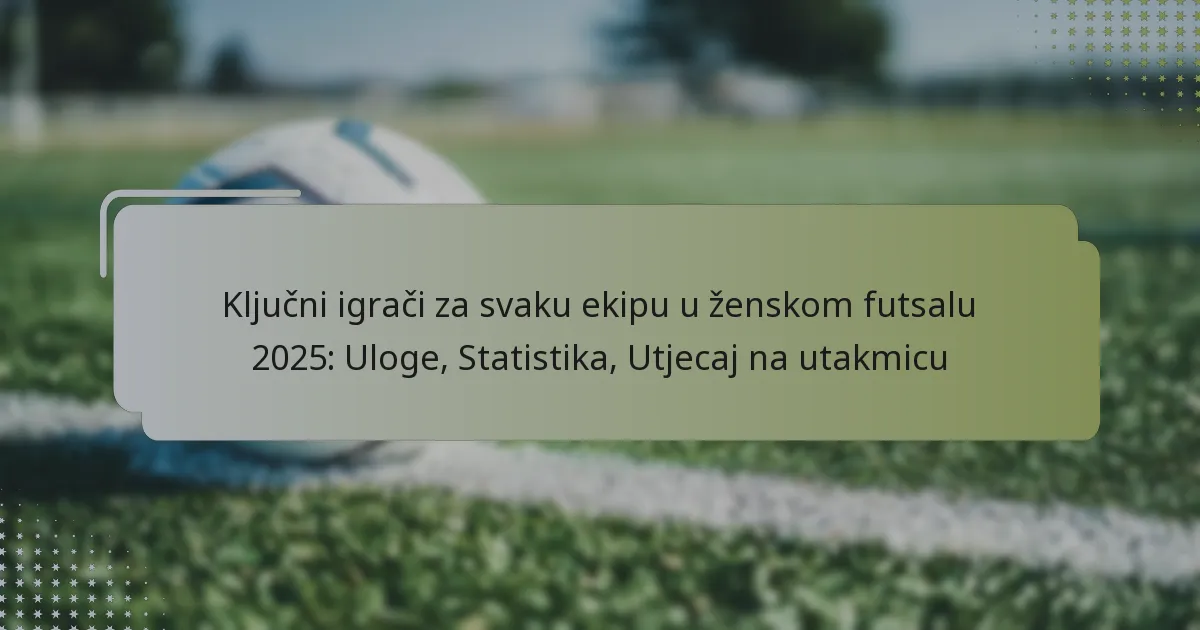 Ključni igrači za svaku ekipu u ženskom futsalu 2025: Uloge, Statistika, Utjecaj na utakmicu