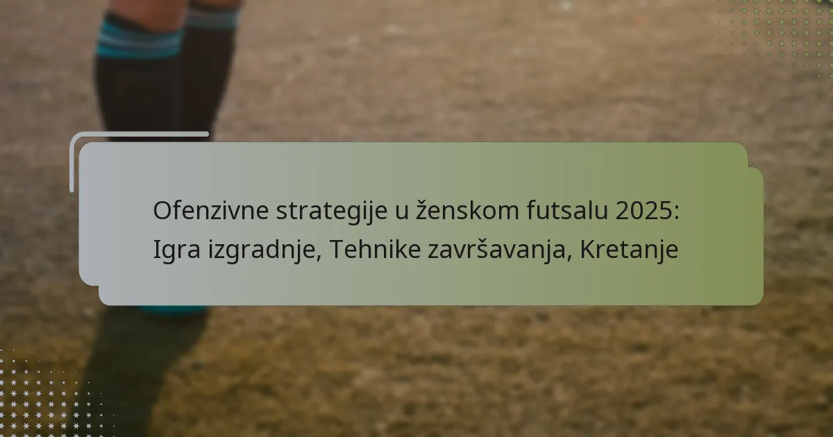 Ofenzivne strategije u ženskom futsalu 2025: Igra izgradnje, Tehnike završavanja, Kretanje